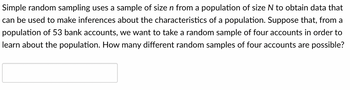 Simple random sampling uses a sample of size n from a population of size N to obtain data that
can be used to make inferences about the characteristics of a population. Suppose that, from a
population of 53 bank accounts, we want to take a random sample of four accounts in order to
learn about the population. How many different random samples of four accounts are possible?