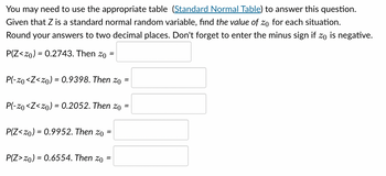 You may need to use the appropriate table (Standard Normal Table) to answer this question.
Given that Z is a standard normal random variable, find the value of zo for each situation.
Round your answers to two decimal places. Don't forget to enter the minus sign if zo is negative.
P(Z <20) = 0.2743. Then zo
P(-20 <Z<20) = 0.9398. Then zo
=
P(-zo<Z<zo) = 0.2052. Then zo
P(Z <zo) = 0.9952. Then zo
P(Z>20) = 0.6554. Then zo =
=