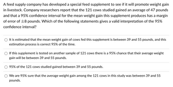 A
feed supply company has developed a special feed supplement to see if it will promote weight gain
in livestock. Company researchers report that the 121 cows studied gained an average of 47 pounds
and that a 95% confidence interval for the mean weight gain this supplement produces has a margin
of error of ±8 pounds. Which of the following statements gives a valid interpretation of the 95%
confidence interval?
It is estimated that the mean weight gain of cows fed this supplement is between 39 and 55 pounds, and this
estimation process is correct 95% of the time.
If this supplement is tested on another sample of 121 cows there is a 95% chance that their average weight
gain will be between 39 and 55 pounds.
95% of the 121 cows studied gained between 39 and 55 pounds.
We are 95% sure that the average weight gain among the 121 cows in this study was between 39 and 55
pounds.