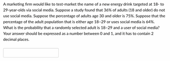 A marketing firm would like to test-market the name of a new energy drink targeted at 18- to
29-year-olds via social media. Suppose a study found that 36% of adults (18 and older) do not
use social media. Suppose the percentage of adults age 30 and older is 75%. Suppose that the
percentage of the adult population that is either age 18-29 or uses social media is 64%.
What is the probability that a randomly selected adult is 18-29 and a user of social media?
Your answer should be expressed as a number between 0 and 1, and it has to contain 2
decimal places.