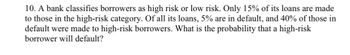 10. A bank classifies borrowers as high risk or low risk. Only 15% of its loans are made
to those in the high-risk category. Of all its loans, 5% are in default, and 40% of those in
default were made to high-risk borrowers. What is the probability that a high-risk
borrower will default?