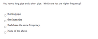 You have a long pipe and a short pipe. Which one has the higher frequency?
the long pipe
the short pipe
Both have the same frequency
None of the above
