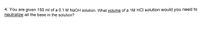 4. You are given 150 ml of a 0.1 M NAOH solution. What volume of a 1M HCI solution would you need to
neutralize all the base in the solution?
