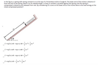 In the figure, a spring with spring constant k is at the top of a frictionless incline of angle 0. The lower end of the incline is distance D
from the end of the spring, which is at its relaxed length. A mass m canister is pushed against the spring until the spring is
compressed x distance and released from rest. By considering PE is zero at the lower end of the incline what is the total energy at the
initial compressed position?
D
E = mgDsine + mgxsine +kx²+m
1
E = mgDcose + mgxcos@ +
E = mgDsine +mgxsin@ +kx2
1
E= mgDsine +kx²+mv2
