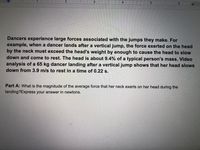 III 21
4.
Dancers experience large forces associated with the jumps they make. For
example, when a dancer lands after a vertical jump, the force exerted on the head
by the neck must exceed the head's weight by enough to cause the head to slow
down and come to rest. The head is about 9.4% of a typical person's mass. Video
analysis of a 65 kg dancer landing after a vertical jump shows that her head slows
down from 3.9 m/s to rest in a time of 0.22 s.
Part A: What is the magnitude of the average force that her neck exerts on her head during the
landing?Express your answer in newtons.
