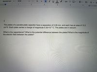 U A
Normal text
Arial
10
!!
1.
6.
The plates of a parallel-plate capacitor have a separation of 2.28 mm, and each has an area of 12.2
cm^2. Each plate carries a charge of magnitude 5.35x10 C. The plates are in vacuum.
What is the capacitance? What is the potential difference between the plates?What is the magnitude of
the electric field between the plates?
II
li
