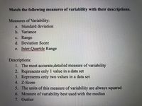 **Match the following measures of variability with their descriptions.**

**Measures of Variability:**
- a. Standard deviation
- b. Variance
- c. Range
- d. Deviation Score
- e. Inter-Quartile Range

**Descriptions:**
1. The most accurate, detailed measure of variability
2. Represents only 1 value in a data set
3. Represents only two values in a data set
4. Z-Score
5. The units of this measure of variability are always squared
6. Measure of variability best used with the median
7. Outlier