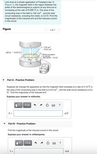 Let's look at a simple application of Faraday's law. In
(Figure 1), the magnetic field in the region between the
poles of the electromagnet is uniform at any time but is
increasing at the rate of 0.020 T/s. The area of the
conducting loop in the field is 120 cm² , and the total
circuit resistance, including the meter, is 5.0 SN. Find the
magnitudes of the induced emf and the induced current
in the circuit.
Figure
< 1 of 1 >
A=120 cm²
=0.012 m2
AB/At = 0.020 T/2
Total resistance
in çireuit
and meter= 5.00
Part A - Practice Problem:
Suppose we change the apparatus so that the magnetic field increases at a rate of 0.16 T/s,
the area of the conducting loop in the field is 0.015 m² , and the total circuit resistance is 8.3
N. Find the magnitude of the induced emf.
Express your answer in millivolts.
?
E =
mV
Part B - Practice Problem:
Find the magnitude of the induced current in the circuit.
Express your answer in milliamperes.
Hνα ΑΣφ
?
I =
