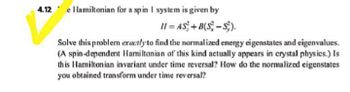 4.12 e Hamiltonian for a spin I system is given by
H=AS+B(S-S).
Solve this problem exactly to find the normalized energy eigenstates and eigenvalues.
(A spin-dependent Hamiltonian of this kind actually appears in crystal physics.) Is
this Hamiltonian invariant under time reversal? How do the normalized eigenstates
you obtained transform under time reversal?