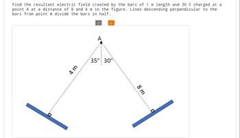 Find the resultant electric field created by the bars of 1 m length and 30 C charged at a
point A at a distance of 8 and 4 m in the figure. Lines descending perpendicular to the
bars from point A divide the bars in half.
4 m
C
35° 30°
8 m