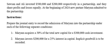 Sawsan and Ali invested $500,000 and $200,000 respectively in a partnership, and they
share profits and losses equally. At the beginning of 2024 new partner Maryam admitted to
the partnership.
Instructions:
Prepare the journal entry to record the admission of Maryam into the partnership under
each of the following separate conditions:
1- Maryam acquires a 30% of the total new capital for a $300,000 cash investment.
2. Maryam invests $200,000 for a 25% interest in capital. Implicit goodwill is to be
recorded.