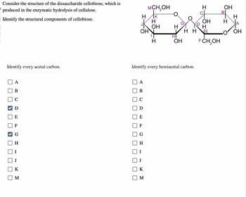 OH
H
OH
H
OH
H
H
OHN
HH JE
OH
HI
H
OH
F CH₂OH
Consider the structure of the dissaccharide cellobiose, which is
produced in the enzymatic hydrolysis of cellulose.
Identify the structural components of cellobiose.
MCH₂OH
水
H K
H
Identify every acetal carbon.
A
B
0
D
E
L
Identify every hemiacetal carbon.
A
B
H
H
K
K
M
M