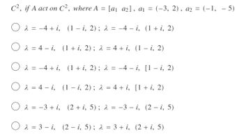 C², if A act on C², where A = [a₁ a2], a₁ = (−3, 2), a2 = (−1, −5)
O
λ = −4+ i, (1 - i, 2); λ = −4 − i, (1 + i, 2)
2
-
Oλ=4-i, (1 + i, 2) ; λ = 4 + i, (1 − i, 2)
-
O 2-4 + i, (1 + i, 2); λ = -4 - i, [1 - i, 2)
=
Oa4-i, (1 - i, 2); λ = 4 + i, [1 + i, 2)
Ο
=
λ = −3+ i, (2 + i, 5); λ = −3 − i, (2 — i, 5)
O2 = 3-i, (2 − i, 5); λ = 3 + i, (2 + i, 5)