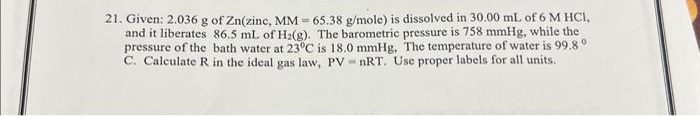 21. Given: 2.036 g of Zn(zinc, MM - 65.38 g/mole) is dissolved in 30.00 mL of 6 M HCl,
and it liberates 86.5 mL of H₂(g). The barometric pressure is 758 mmHg, while the
pressure of the bath water at 23°C is 18.0 mmHg. The temperature of water is 99.8°
C. Calculate R in the ideal gas law, PV = nRT. Use proper labels for all units.