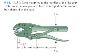 6-82. A 5-lb force is applied to the handles of the vise grip.
Determine the compressive force developed on the smooth
bolt shank A at the jaws.
0.75 in.
AAAAAAAA
20°
-1.5 in.1 in.
3 in.
5 lb
5 lb