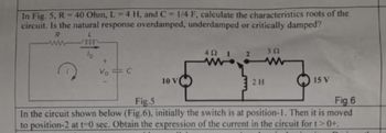 In Fig. 5, R = 40 Ohm, L-4 H, and C-1/4 F, calculate the characteristics roots of the
circuit. Is the natural response overdamped, underdamped or critically damped?
R
10 V
492
1 2
352
M
2 H
15 V
Fig.5
Fig.6
In the circuit shown below (Fig.6), initially the switch is at position-1. Then it is moved
to position-2 at t -0 sec. Obtain the expression of the current in the circuit for t>0+.