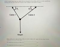 ### Static Equilibrium Problem

A 300-N weight hangs from two cables that are attached to the ceiling. The system is in static equilibrium, which means that the sum of the force vectors is zero. **Note:** The figure is not drawn to scale.

#### Diagram Description

- **Weight:** A vertical arrow labeled "Weight" points downward, representing the gravitational force of 300 N.
  
- **Cable 1:** A line extends from the weight to the ceiling, forming an angle \( \theta_1 \) with the ceiling. This cable is labeled "Cable 1."

- **Cable 2:** Another line extends from the weight to the ceiling, forming an angle \( \theta_2 \) with the ceiling. This cable is labeled "Cable 2."

- **Angles:** 
  - \( \theta_1 \) is the angle between Cable 1 and the ceiling.
  - \( \theta_2 \) is the angle between Cable 2 and the ceiling.

#### Problem Statement

Cable 1 makes a 55° angle with the ceiling, and cable 2 makes a 35° angle with the ceiling. Determine the magnitude of the force in each cable.

1. **The magnitude of the force in Cable 1 is:** _____ N
2. **The magnitude of the force in Cable 2 is:** _____ N