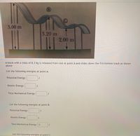 **Title: Energy Analysis of a Block on a Frictionless Track**

**Introduction:**
A block with a mass of 8.3 kg is released from rest at point A and slides down a frictionless track as shown in the diagram.

**Diagram Explanation:**
The diagram shows a frictionless track with three key points: A, B, and C. The heights of these points above the ground are indicated as follows:
- Point A: 5.00 meters
- Point B: 3.20 meters
- Point C: 2.00 meters

Arrows indicate the vertical distances from each point to the ground, signifying the potential energy each position holds.

**Objective:**
Calculate and list the potential energy, kinetic energy, and total mechanical energy at points A, B, and C.

**Energy Calculations:**

1. **At Point A:**
   - **Potential Energy:**
     - Formula: \( PE = mgh \)
     - \( m = 8.3 \text{ kg}, \, g = 9.81 \text{ m/s}^2, \, h = 5.00 \text{ m} \)

   - **Kinetic Energy:**
     - Formula: \( KE = \frac{1}{2}mv^2 \)
     - Since the block starts from rest, \( v = 0 \text{ m/s} \)

   - **Total Mechanical Energy:**

2. **At Point B:**
   - **Potential Energy:**
     - \( h = 3.20 \text{ m} \)

   - **Kinetic Energy:**

   - **Total Mechanical Energy:**
     - Note: Total mechanical energy remains constant throughout the motion.

3. **At Point C:**
   - **Potential Energy:**
     - \( h = 2.00 \text{ m} \)

   - **Kinetic Energy:**

   - **Total Mechanical Energy:**

**Conclusion:**
By understanding the conservation of mechanical energy in a frictionless system, we can determine the potential and kinetic energy at different points without needing further details about velocity or time.