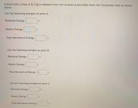 A block with a mass of 8.3 kg is released from rest at point A and slides down the frictionless track as shown above.

**List the following energies at point A:**

- Potential Energy: [ ] J
- Kinetic Energy: [ ] J
- Total Mechanical Energy: [ ] J

**List the following energies at point B:**

- Potential Energy: [ ] J
- Kinetic Energy: [ ] J
- Total Mechanical Energy: 0 J

**List the following energies at point C:**

- Potential Energy: [ ] J
- Kinetic Energy: [ ] J
- Total Mechanical Energy: [ ] J

(Note: J is the unit for energy, joules.)
