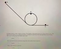 A
C
A student builds a roller coaster as shown. The heights of the points are A= 2.1 m B= 0.9 m C= 0 m. The
mass of the marble is 5 g. Assume the ball is released at point A on the track and there is no friction.
How much energy does the marble start with?
units
How much gravitational potential energy does the marble have at point A?
units
What is the velocity at point A?
units
B
SI
