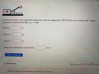 ### Problem Statement

A teacher moves an 18.3 kg desk across the room by applying a 195 N force at an upward 40° angle (measured from horizontal). The coefficient of friction (\( \mu \)) is 0.46. 

#### Tasks

1. **Find \( F_g \) (Gravitational Force):**   
   \(\_\_\_\_\) N

2. **Find \( F_N \) (Normal Force):**  
   \(\_\_\_\_\) N

3. **Find \( F_f \) (Frictional Force):**  
   \(\_\_\_\_\) N

4. **Find the acceleration of the desk:**  
   \(\_\_\_\_\) m/s\(^2\)

#### Diagram Explanation

- The diagram shows a block labeled "m" on a surface with a force \( F \) applied at a 40° angle from the horizontal. The angle is represented by the Greek letter \( \theta \).

### Additional Information

- **Submit Question** button is available for learners to input their answers.
- The interface shows "Question 6" with a feedback panel for attempts and scores.

---

Engage with the problem by calculating each of the forces and the resulting acceleration to understand the effects of forces applied at angles in physics.