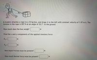 A student attaches a rope to a 32 kg box, and drags it to the left with constant velocity of 1.97 m/s. The
tension in the rope is 207 N at an angle of 35.7° to the ground.
How much does the box weigh?
Find the x and y components of the applied (tension) force:
Fx =
N.
%3D
Fy =
N.
How much friction must be present?
How much Normal force must be present?
N.
