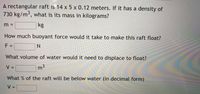 A rectangular raft is 14 x 5 x 0.12 meters. If it has a density of
730kg/m³, what is its mass in kilograms?
6.
kg
m =
How much buoyant force would it take to make this raft float?
F =
%3D
What volume of water would it need to displace to float?
V:
m3
%3D
What % of the raft will be below water (in decimal form)
V=
%3D
