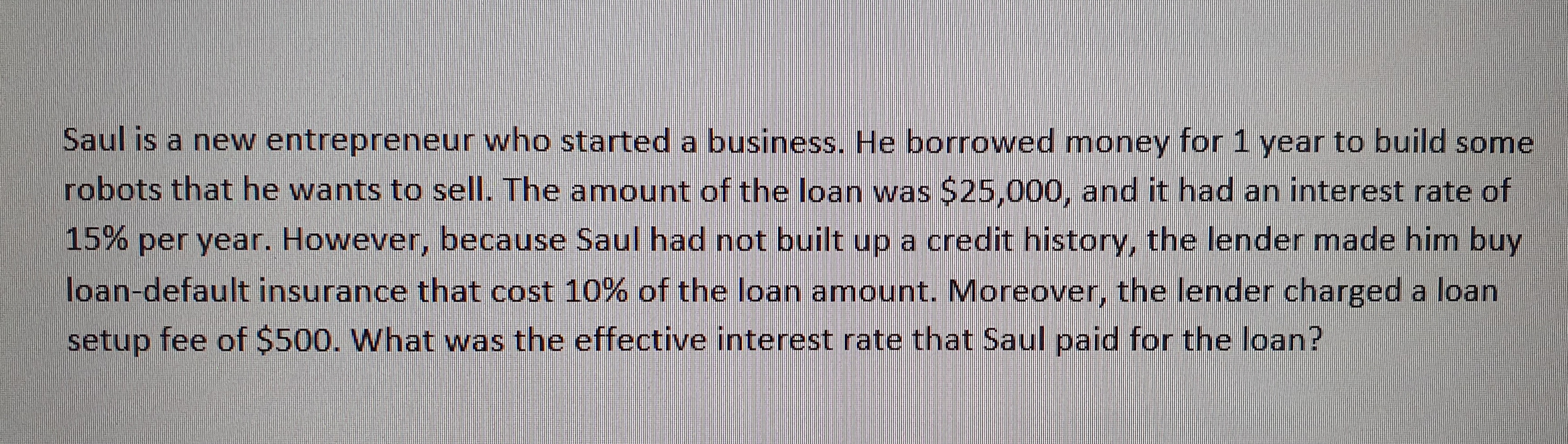 Saul is a new entrepreneur who started a business. He borrowed money for 1 year to build some
robots that he wants to sell. The amount of the loan was $25,000, and it had an interest rate of
15% per year. However, because Saul had not built up a credit history, the lender made him buy
loan-default insurance that cost 10% of the loan amount. Moreover, the lender charged a loan
setup fee of 500. What was the effective interest rate that Saul paid for the loan?
