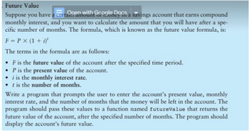 Future Value
Suppose you have a certain am with Google Doff a savings account that earns compound
monthly interest, and you want to calculate the amount that you will have after a spe-
cific number of months. The formula, which is known as the future value formula, is:
F = P x (1 + i)¹
The terms in the formula are as follows:
• F is the future value of the account after the specified time period.
• P is the present value of the account.
i is the monthly interest rate.
• t is the number of months.
Write a program that prompts the user to enter the account's present value, monthly
interest rate, and the number of months that the money will be left in the account. The
program should pass these values to a function named futureValue that returns the
future value of the account, after the specified number of months. The program should
display the account's future value.