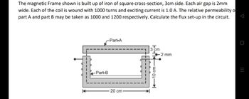 The magnetic Frame shown is built up of iron of square cross-section, 3cm side. Each air gap is 2mm
wide. Each of the coil is wound with 1000 turns and exciting current is 1.0 A. The relative permeability o
part A and part B may be taken as 1000 and 1200 respectively. Calculate the flux set-up in the circuit.
Part-A
3 cm
2 mm
K
-Part-B
20 cm
10 cm-