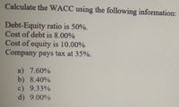 Calculate the WACC using the following information:
Debt-Equity ratio is 50%.
Cost of debt is 8.00%
Cost of equity is 10.00%
Company pays tax at 35%.
a) 7.60%
b) 8.40%
c) 9.33%
d) 9.00%
