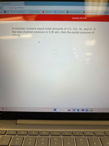 Aktiv Chemistry
portal
https://app.101edu.co
D2L
45°F
Partly sunny
X
Ch. 1 Introduction -...
F1
@
+
2
A chamber contains equal molar amounts of CO, CO2, N2, and O2. If
the total chamber pressure is 3.00 atm, then the partial pressure of
CO₂ is:
Aktiv Chemistry
F2
#3
$
Connect-Bio Google Docs CG Grade Calculator [... R Point Grade Calcula..
4
F4
Ħ
DII
%
5
Q Search
☀
F6
A
Question 26 of 30
6
*
F7
&
7
PrtScn F8
8
Home
Class Sear
F9
9