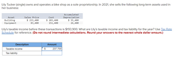 Lily Tucker (single) owns and operates a bike shop as a sole proprietorship. In 2021, she sells the following long-term assets used in
her business:
Asset
Building
Equipment
Sales Price
$ 233,400
83,400
Description
Taxable income
Tax liability
Lily's taxable income before these transactions is $193,900. What are Lily's taxable income and tax liability for the year? Use Tax Rate
Schedule for reference. (Do not round intermediate calculations. Round your answers to the nearest whole dollar amount.)
Cost
$ 203,400
151,400
$
Amount
Accumulated
Depreciation
$ 55,400
26,400
237,700