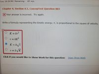 **Chapter 4, Section 4.5, ConcepTest Question 003**

*Your answer is incorrect. Try again.*

**Question:**
Write a formula representing the kinetic energy, \( K \), is proportional to the square of velocity, \( v \).

**Answer Options:**
- \( K = kv^2 \)
- \( v = kK^2 \)
- \( \checkmark \) \( K = k\sqrt{v} \)
- \( v = k\sqrt{K} \)

Click if you would like to **Show Work** for this question: [Open Show Work](#)