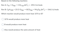 Based on the following reactions:
Rxn A: C{s) + O2(g) → CO2 (g) AHc = -393.5 kJ/mole
Rxn B: C8H18() + 25/2 O2lg) → 8CO2(g) + 9H2Ou) AH°C = -5461 kJ/mole
Which reaction would produce more heat 10*A or B?
10*A would produce more heat
B would produce more heat
they would produce the same amount of heat
