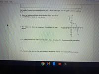 Request edit acces
View Tools Help
The graph of a quintic polynomial function, p(x), is shown to the right. Use the graph to answer questions
5-8.
5. If a is the leading coefficient of the equation of p(x), is a <0 or
is a>0? Give a reason for your answer.
6. How many roots of p(x) are imaginary? Give a reason for your
answer.
7. Ifc is the constant term of the equation of p(x), what is the value of c? Give a reason for your answer.
8. Is it possible that there are four sign changes in the equation of p(x)? Give a reason for your answer.
M
