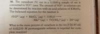 **Problem Statement: Vanadium in Ore Sample**

The problem involves determining the mass percent of vanadium (V) in a 0.5000-g sample of ore. The vanadium (V) ion is converted to VO₂⁺ ions. The amount of VO₂⁺ in the solution is determined through a reaction with an acid solution of KMnO₄. The balanced chemical equation for the reaction is:

\[ 5\text{VO}_2^+ (aq) + \text{MnO}_4^- (aq) + 11\text{H}_2\text{O} \rightarrow \text{Mn}^{2+} (aq) + 5\text{V(OH)}_4^+ (aq) + 2\text{H}^+ (aq) \]

**Question:**

What is the mass percent of vanadium in the ore if 26.45 mL of 0.02250 M permanganate solution is required for complete reaction?