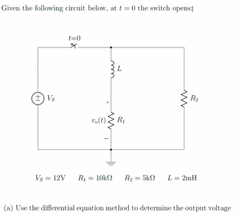 Given the following circuit below, at \( t = 0 \) the switch opens:

![Circuit Diagram]

### Circuit Components and Layout:

- **Voltage Source (\( V_S \))**: 12V
- **Inductor (\( L \))**: 2 mH
- **Resistors**: 
  - \( R_1 = 10 \, \text{k}\Omega \)
  - \( R_2 = 5 \, \text{k}\Omega \)

### Circuit Description:

- The circuit includes a DC voltage source, \( V_S = 12 \, \text{V} \), connected in series with a switch. 
- At \( t = 0 \), the switch opens.
- The inductor \( L \) and resistor \( R_1 \) are in parallel.
- Output voltage across \( R_1 \), denoted as \( v_0(t) \).
- Resistor \( R_2 \) is connected in the parallel branch with the inductor-resistor pair.

### Task:

(a) Use the differential equation method to determine the output voltage \( v_0(t) \).