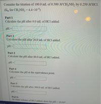 Consider the titration of 100.0 mL of 0.500 M CH,NH, by 0.250 M HCI.
(Kp for CH3NH2 = 4.4x104)
%3D
Part 1
Calculate the pH after 0.0 mL of HCl added.
pH =
Part 2
Calculate the pH after 20.0 mL of HCl added.
pH =
Part 3
Calculate the pH after 80.0 mL of HCl added.
pH =
!i!
Part 4
Calculate the pH at the equivalence point.
pH =
%3D
Part 5
Calculate the pH after 300.0 mL of HCl added.
pH =
Part 6
At what volume of HCI added, does the pH=10.64?
0arch
