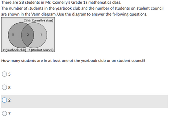 There are 28 students in Mr. Connelly's Grade 12 mathematics class.
The number of students in the yearbook club and the number of students on student council
are shown in the Venn diagram. Use the diagram to answer the following questions.
C (Mr. Connelly's class)
Y (yearbook club) S (student council)
How many students are in at least one of the yearbook club or on student council?
08
02