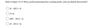 Refer to Figure 14-10. When a profit-maximizing firm is earning profits, what can identify those profits?
(P - ATC) × Q
PxQ
(MC -AVC) × Q
(P-AVC) × Q
X