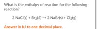 What is the enthalpy of reaction for the following
reaction?
2 NaCl(s) + Br2(e) → 2 NaBr(s) + Cl2(g)
Answer in kJ to one decimal place.
