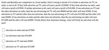 Emily and Brooklyn are competitors in a local market. Each is trying to decide if it is better to advertise on TV, on
radio, or not at all. If they both advertise on TV, each will earn a profit of $5000. If they both advertise on radio, each
will earn a profit of $7000. If neither advertises at all, each will earn a profit of $10,000. If one advertises on TV and
the other advertises on radio, then the one advertising on TV will earn $8000 and the other will earn $3000. If one
advertises on TV and the other does not advertise, then the one advertising on TV will earn $15,000 and the other will
earn $2000. If one advertises on radio and the other does not advertise, then the one advertising on radio will earn
$12,000 and the other will earn $4000. If both follow their dominant strategy, what will Emily do and what will she
earn?
advertise on radio and earn $7000
not advertise and earn $10,000
advertise on TV and earn $5000
advertise on TV and earn $15,000