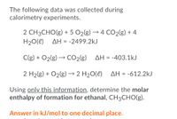 The following data was collected during
calorimetry experiments.
2 CH3CHO(g) + 5 O2(g) → 4 CO2(g) + 4
AH = -2499.2kJ
H20(e)
C(g) + O2(g) → CO2{g)
→ CO2(g)
ΔΗ -
-403.1kJ
2 H2(g) + O2(g) → 2 H20(e)
AH = -612.2kJ
Using only this information, determine the molar
enthalpy of formation for ethanal, CH3CHO(g).
Answer in kJ/mol to one decimal place.
