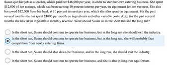 Susan quit her job as a teacher, which paid her $48,000 per year, in order to start her own catering business. She spent
$12,000 of her savings, which had been earning 10 percent interest per year, on equipment for her business. She also
borrowed $12,000 from her bank at 10 percent interest per year, which she also spent on equipment. For the past
several months she has spent $1000 per month on ingredients and other variable costs. Also, for the past several
months she has taken in $4700 in monthly revenue. What should Susan do in the short run and the long run?
In the short run, Susan should continue to operate her business, but in the long run she should exit the industry.
In the short run, Susan should continue to operate her business, but in the long run, she will probably face
competition from newly entering firms.
In the short run, Susan should shut down her business, and in the long run, she should exit the industry.
In the short run, Susan should continue to operate her business, and she is also in long-run equilibrium.