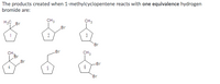 The products created when 1-methylcyclopentene reacts with one equivalence hydrogen
bromide are:
H3C Br
CH3
CH3
Br
1
2
3
Br
Br
CH3
CH,
Br
Br
Br
6
5
Br
4,
