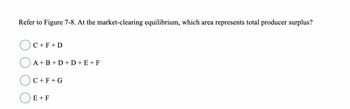 Refer to Figure 7-8. At the market-clearing equilibrium, which area represents total producer surplus?
C + F + D
A+B+D+D+E+F
C+F+G
E + F