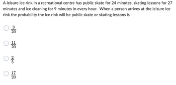 A leisure ice rink in a recreational centre has public skate for 24 minutes, skating lessons for 27
minutes and ice cleaning for 9 minutes in every hour. When a person arrives at the leisure ice
rink the probability the ice rink will be public skate or skating lessons is
3
20
11
20
C
250
17
20