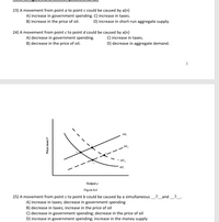 23) A movement from point a to point c could be caused by a(n)
A) increase in government spending. C) increase in taxes.
B) increase in the price of oil.
D) increase in short-run aggregate supply.
24) A movement from point c to point d could be caused by a(n)
A) decrease in government spending.
B) decrease in the price of oil.
C) increase in taxes.
D) decrease in aggregate demand.
AS.
AS,
AD 2
AD
Output y
Figure 9.2
25) A movement from point c to point b could be caused by a simultaneous
A) increase in taxes; decrease in government spending
B) decrease in taxes; increase in the price of oil
C) decrease in government spending; decrease in the price of oil
D) increase in government spending; increase in the money supply
? _and
?_.
Price level P
