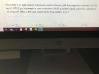 Aqua regia is an acid mixture that can be used to dissolve gold. Aqua regia has a density of 1210.
kg/m³. 870.7 g of aqua regia is used to dissolve a 19.83 g sample of gold, which had a density of
19.30 g/cm3. What is the total volume of the final solution, in mL?
2.jpg
5.jpg
Open file
3.jpg
Open file
4.jpg
Open file
Open file
a
99+
op
